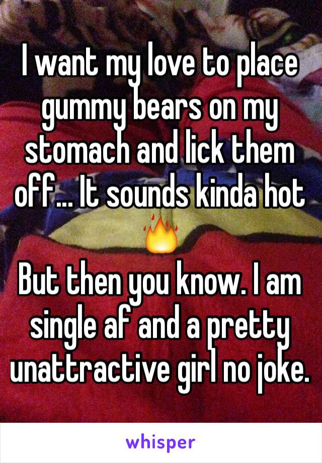 I want my love to place gummy bears on my stomach and lick them off... It sounds kinda hot 🔥
But then you know. I am single af and a pretty unattractive girl no joke.