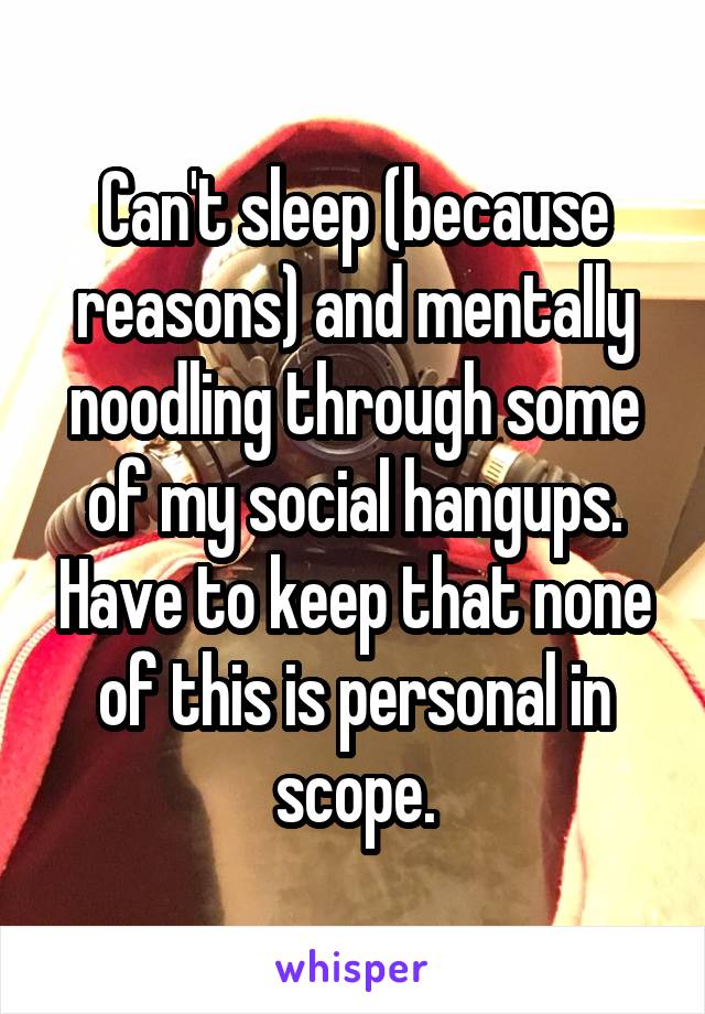 Can't sleep (because reasons) and mentally noodling through some of my social hangups. Have to keep that none of this is personal in scope.