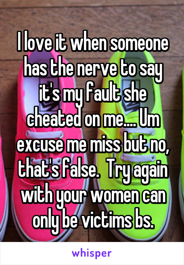 I love it when someone has the nerve to say it's my fault she cheated on me.... Um excuse me miss but no, that's false.  Try again with your women can only be victims bs.