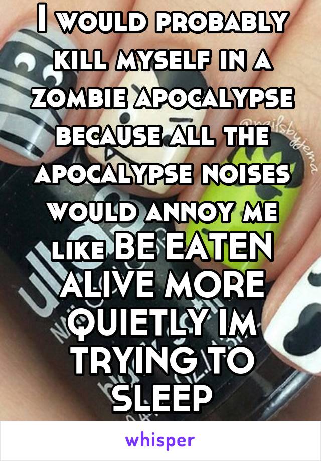 I would probably kill myself in a zombie apocalypse because all the apocalypse noises would annoy me like BE EATEN ALIVE MORE QUIETLY IM TRYING TO SLEEP
