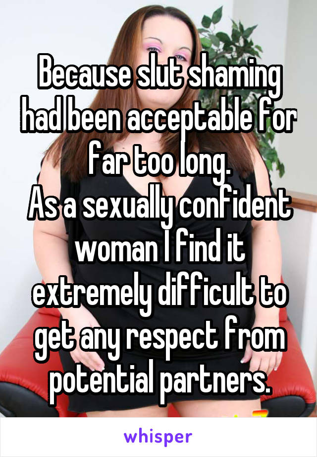 Because slut shaming had been acceptable for far too long.
As a sexually confident woman I find it extremely difficult to get any respect from potential partners.