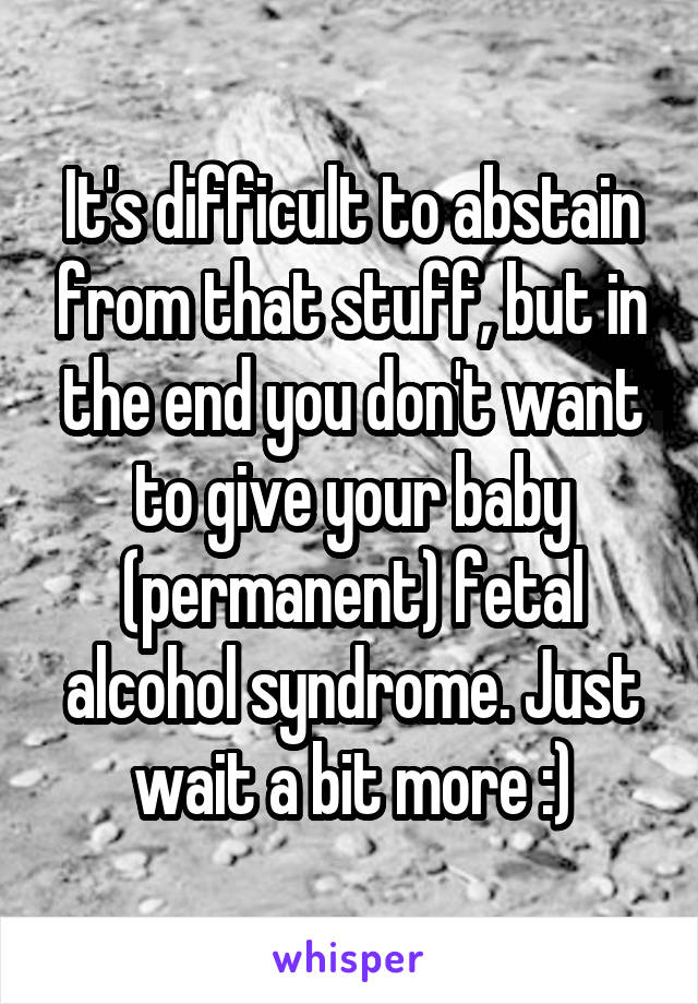 It's difficult to abstain from that stuff, but in the end you don't want to give your baby (permanent) fetal alcohol syndrome. Just wait a bit more :)