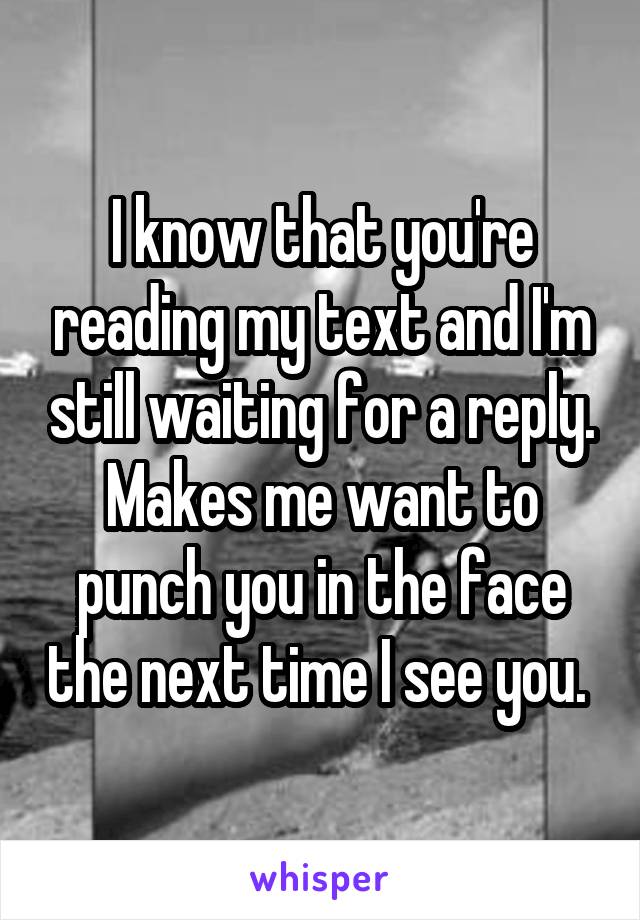 I know that you're reading my text and I'm still waiting for a reply. Makes me want to punch you in the face the next time I see you. 