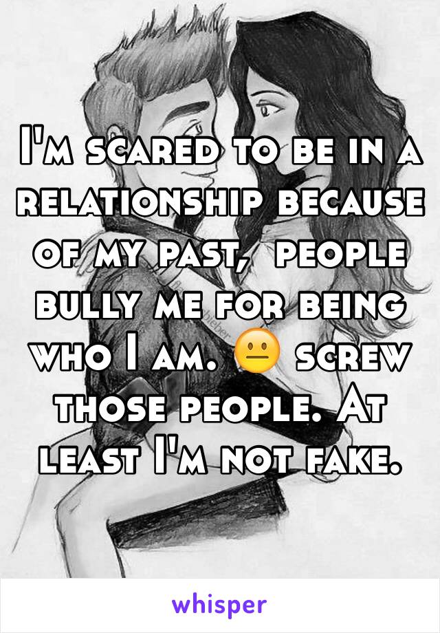 I'm scared to be in a relationship because of my past,  people bully me for being who I am. 😐 screw those people. At least I'm not fake. 