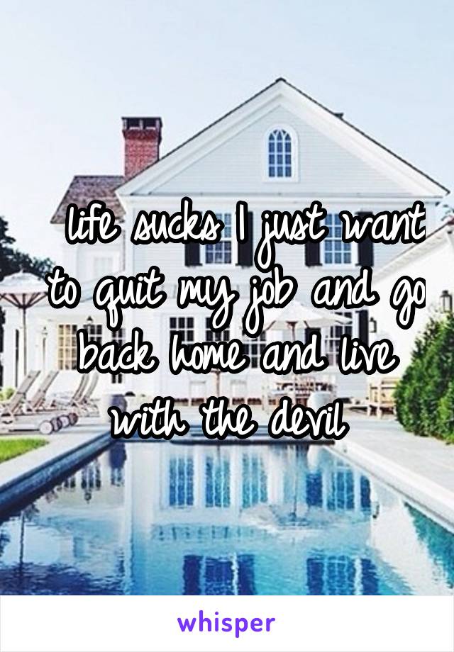  life sucks I just want to quit my job and go back home and live with the devil 