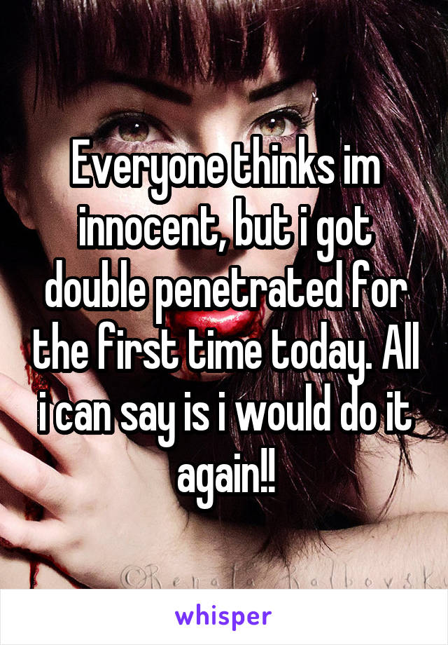 Everyone thinks im innocent, but i got double penetrated for the first time today. All i can say is i would do it again!!