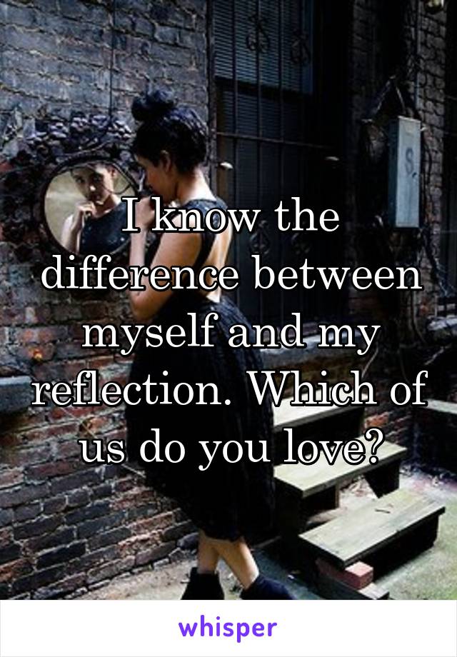 I know the difference between myself and my reflection. Which of us do you love?