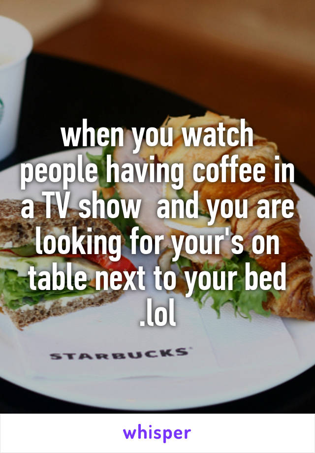 when you watch people having coffee in a TV show  and you are looking for your's on table next to your bed .lol