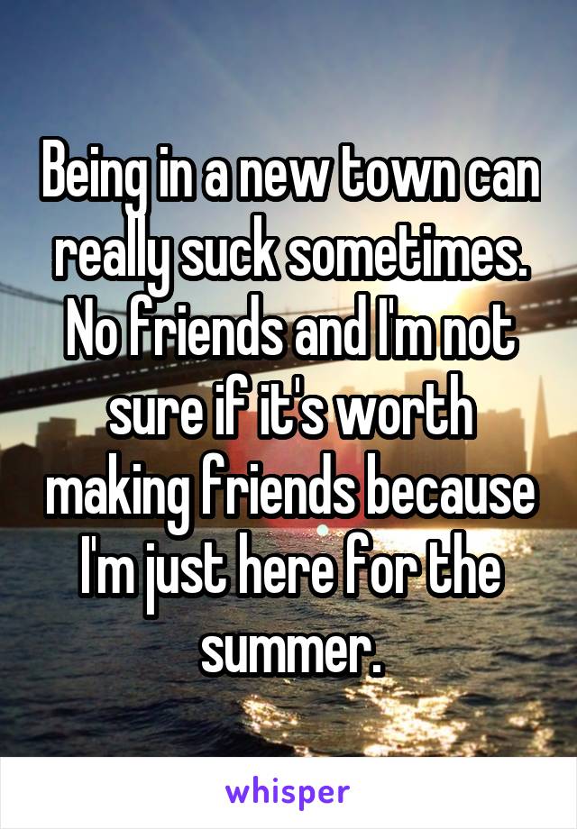 Being in a new town can really suck sometimes. No friends and I'm not sure if it's worth making friends because I'm just here for the summer.