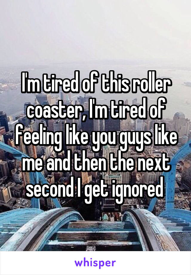 I'm tired of this roller coaster, I'm tired of feeling like you guys like me and then the next second I get ignored 