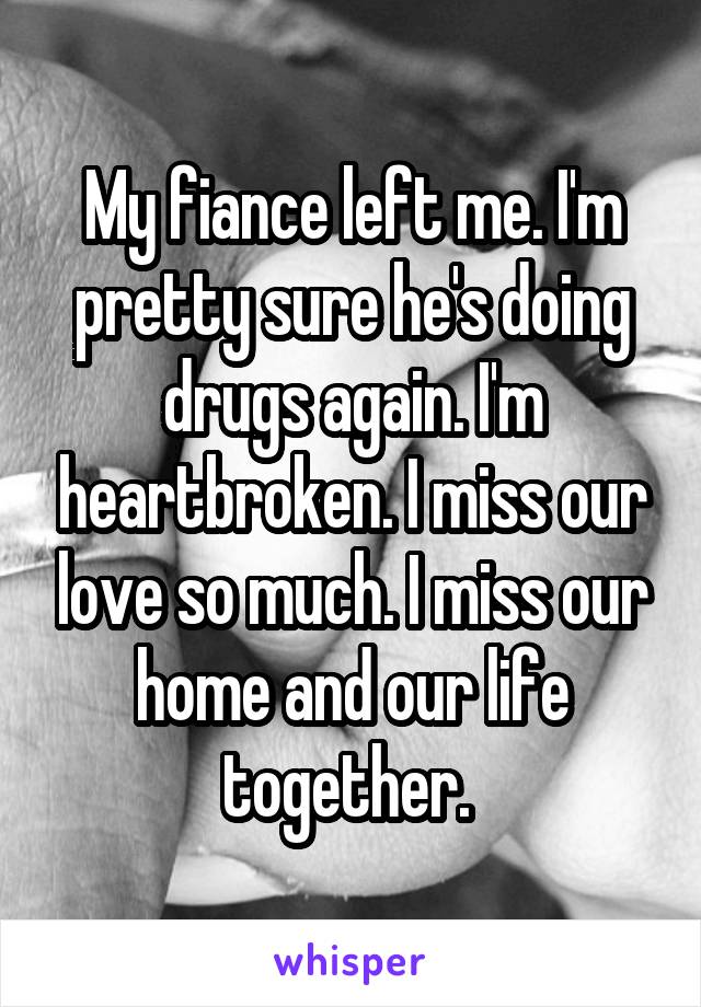 My fiance left me. I'm pretty sure he's doing drugs again. I'm heartbroken. I miss our love so much. I miss our home and our life together. 