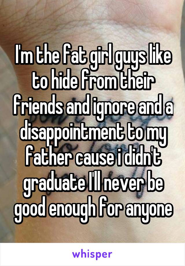 I'm the fat girl guys like to hide from their friends and ignore and a disappointment to my father cause i didn't graduate I'll never be good enough for anyone