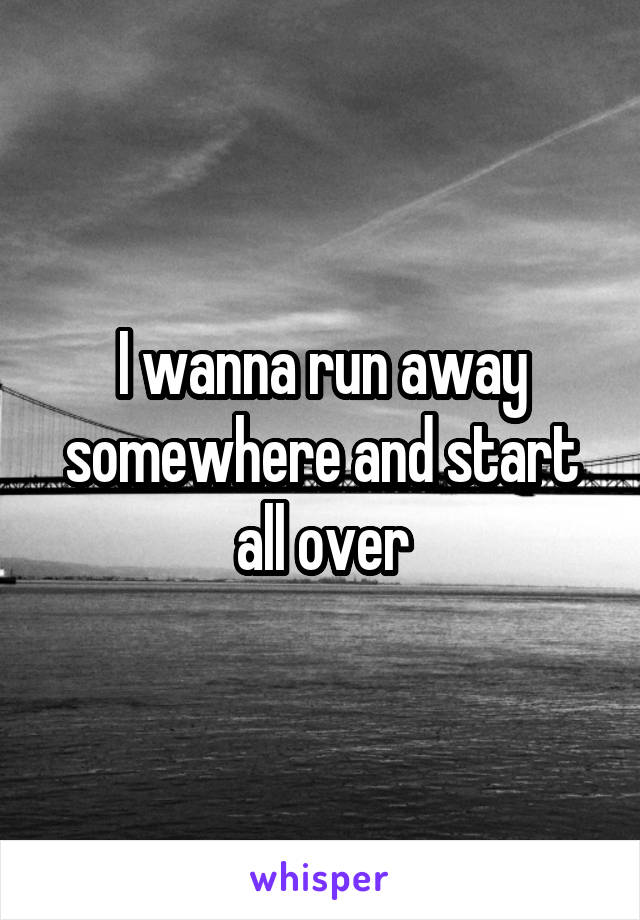 I wanna run away somewhere and start all over