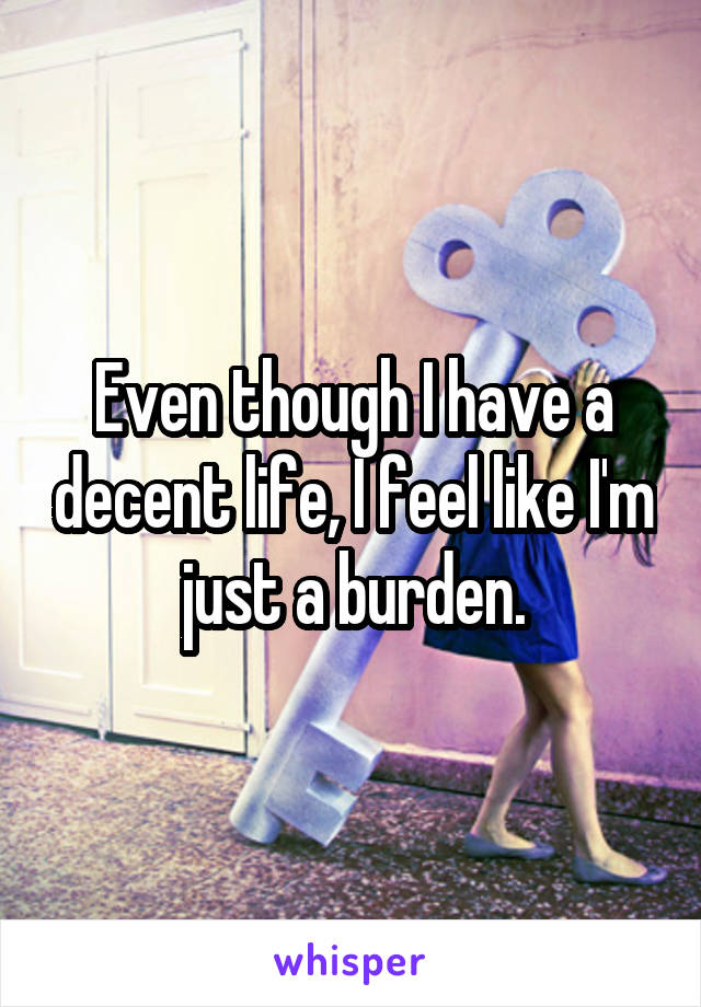 Even though I have a decent life, I feel like I'm just a burden.