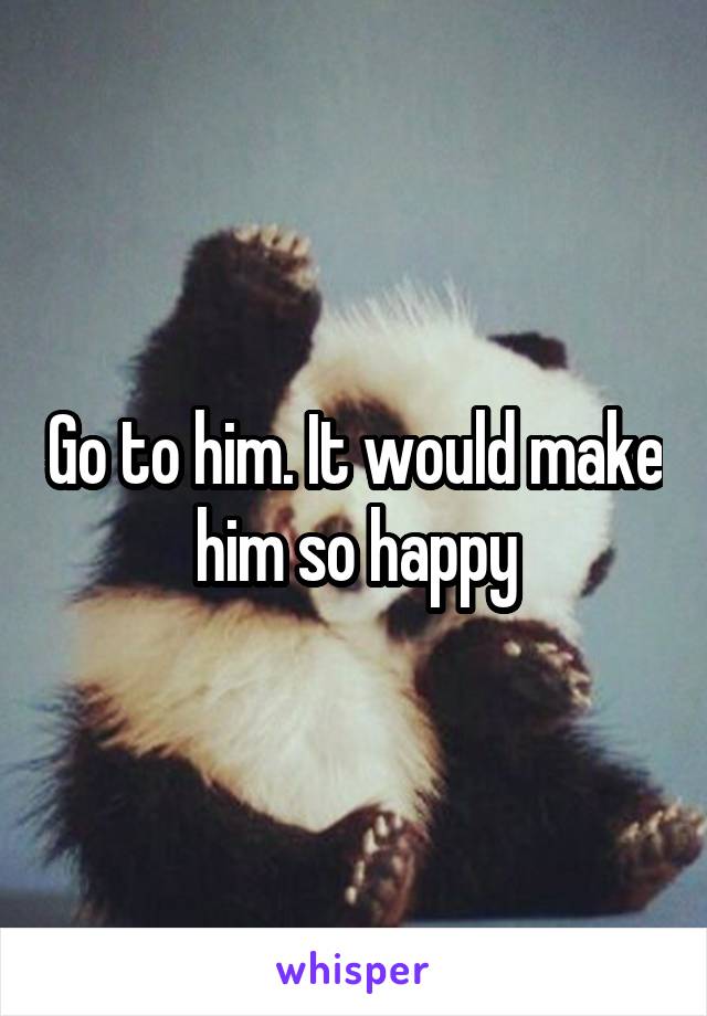 Go to him. It would make him so happy