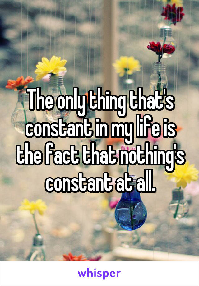 The only thing that's constant in my life is the fact that nothing's constant at all.