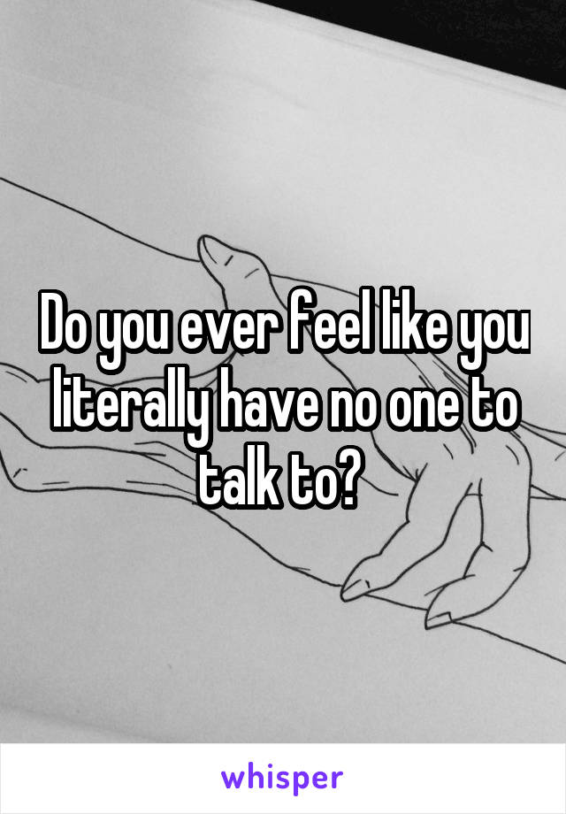 Do you ever feel like you literally have no one to talk to? 