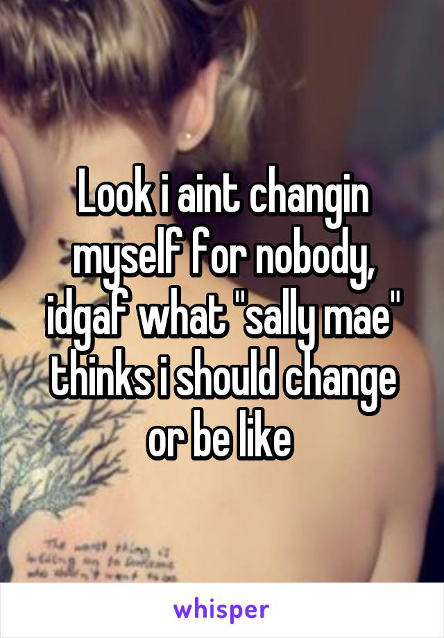 Look i aint changin myself for nobody, idgaf what "sally mae" thinks i should change or be like 