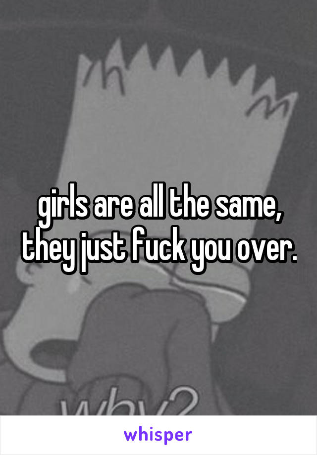 girls are all the same, they just fuck you over.