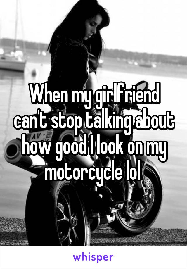 When my girlfriend can't stop talking about how good I look on my motorcycle lol 