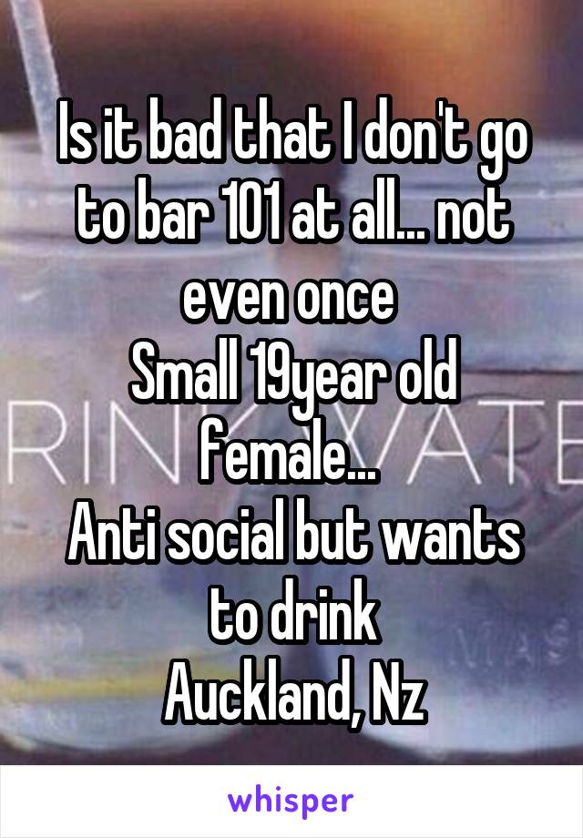 Is it bad that I don't go to bar 101 at all... not even once 
Small 19year old female... 
Anti social but wants to drink
Auckland, Nz