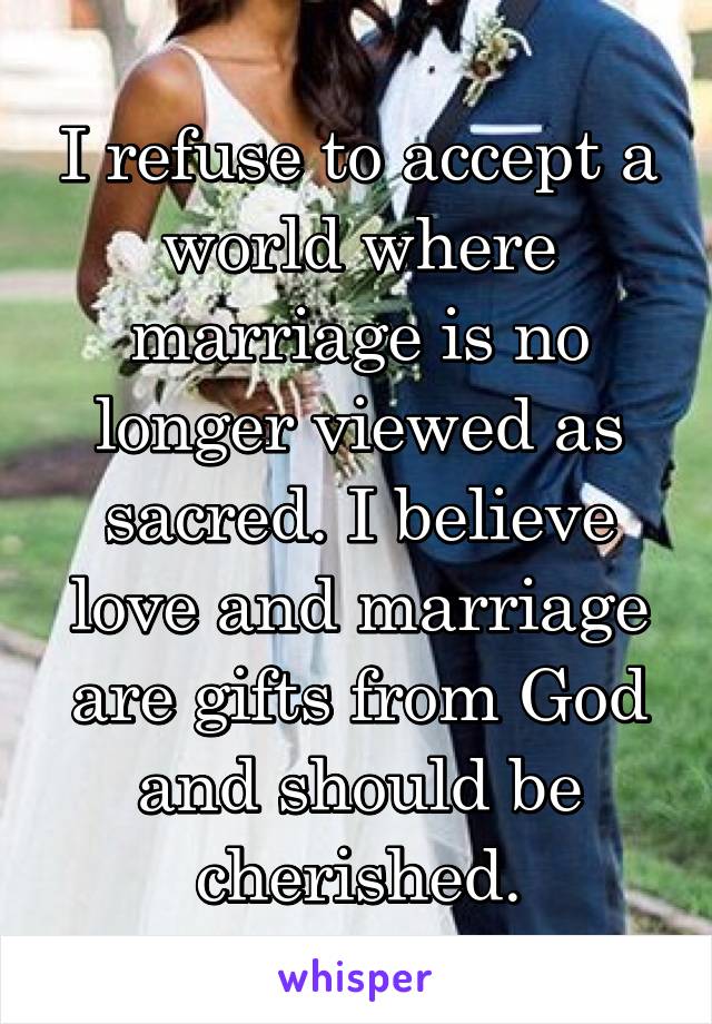 I refuse to accept a world where marriage is no longer viewed as sacred. I believe love and marriage are gifts from God and should be cherished.