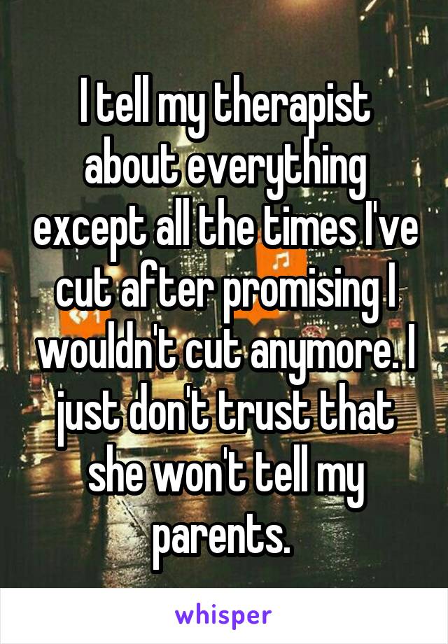 I tell my therapist about everything except all the times I've cut after promising I wouldn't cut anymore. I just don't trust that she won't tell my parents. 