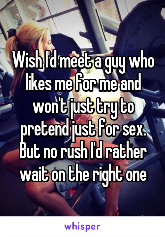 Wish I'd meet a guy who likes me for me and won't just try to pretend just for sex. But no rush I'd rather wait on the right one