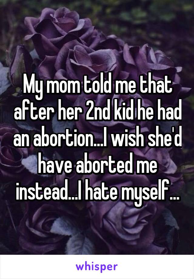 My mom told me that after her 2nd kid he had an abortion...I wish she'd have aborted me instead...I hate myself...