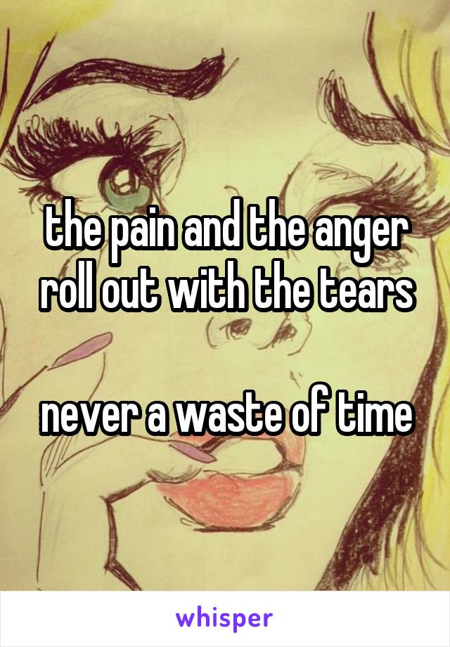 the pain and the anger roll out with the tears

never a waste of time