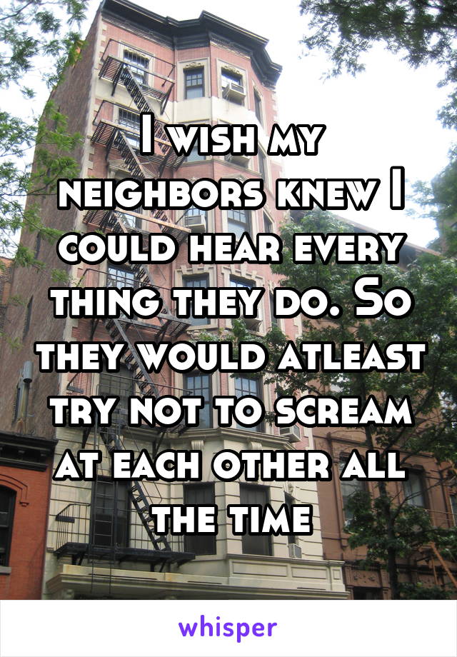 I wish my neighbors knew I could hear every thing they do. So they would atleast try not to scream at each other all the time