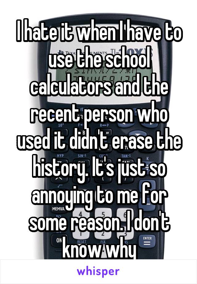 I hate it when I have to use the school calculators and the recent person who used it didn't erase the history. It's just so annoying to me for some reason. I don't know why