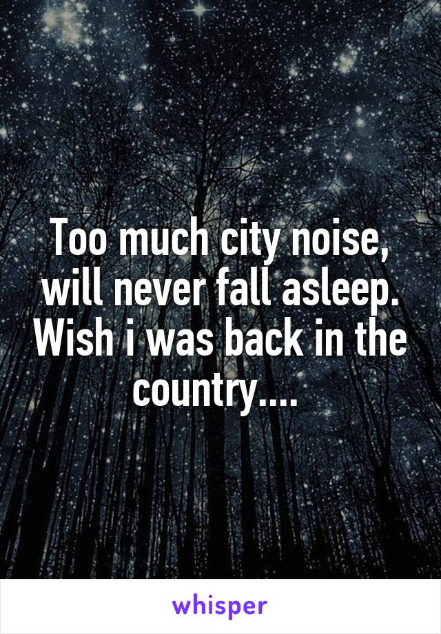 Too much city noise, will never fall asleep. Wish i was back in the country.... 