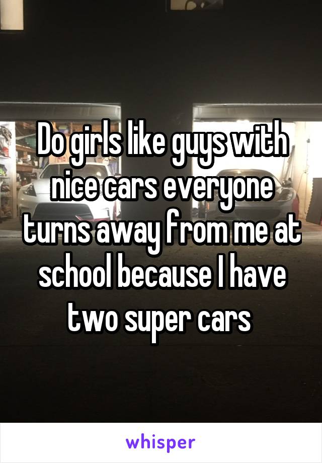 Do girls like guys with nice cars everyone turns away from me at school because I have two super cars 