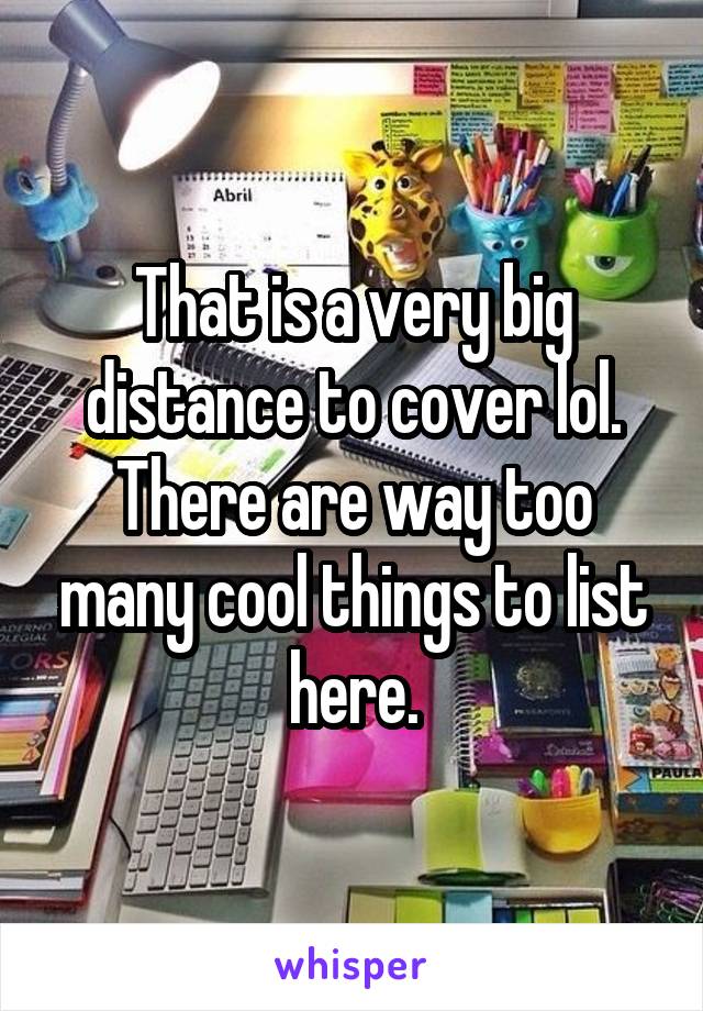 That is a very big distance to cover lol. There are way too many cool things to list here.