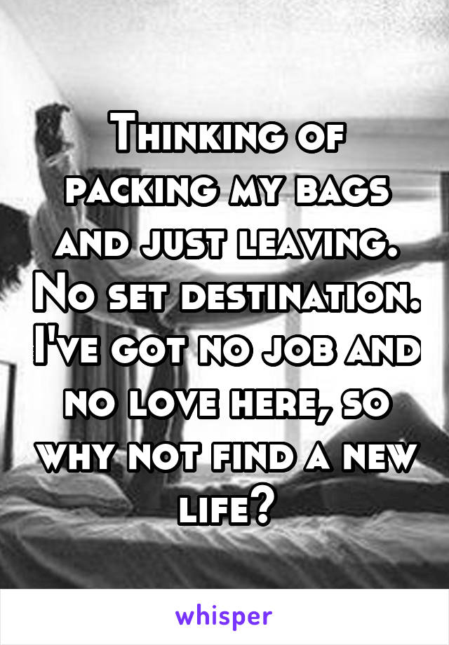 Thinking of packing my bags and just leaving. No set destination. I've got no job and no love here, so why not find a new life?