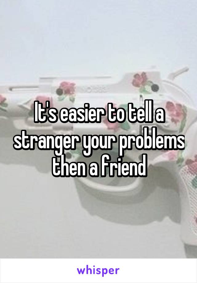 It's easier to tell a stranger your problems then a friend