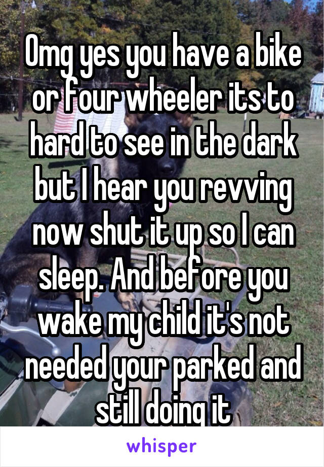 Omg yes you have a bike or four wheeler its to hard to see in the dark but I hear you revving now shut it up so I can sleep. And before you wake my child it's not needed your parked and still doing it