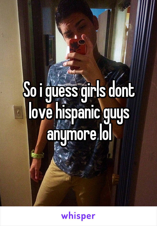 So i guess girls dont love hispanic guys anymore lol