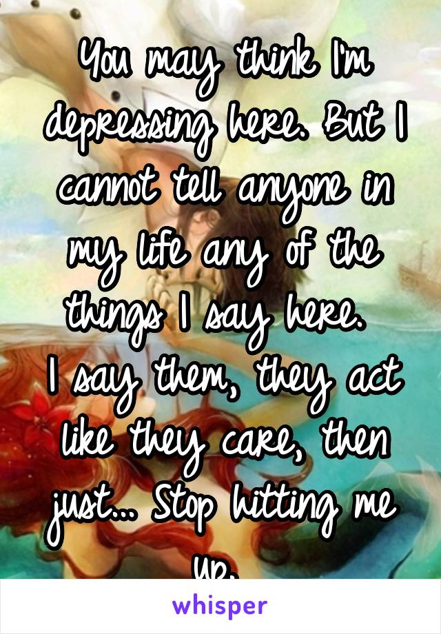 You may think I'm depressing here. But I cannot tell anyone in my life any of the things I say here. 
I say them, they act like they care, then just... Stop hitting me up. 