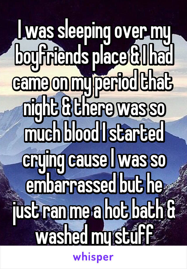 I was sleeping over my boyfriends place & I had came on my period that  night & there was so much blood I started crying cause I was so embarrassed but he just ran me a hot bath & washed my stuff