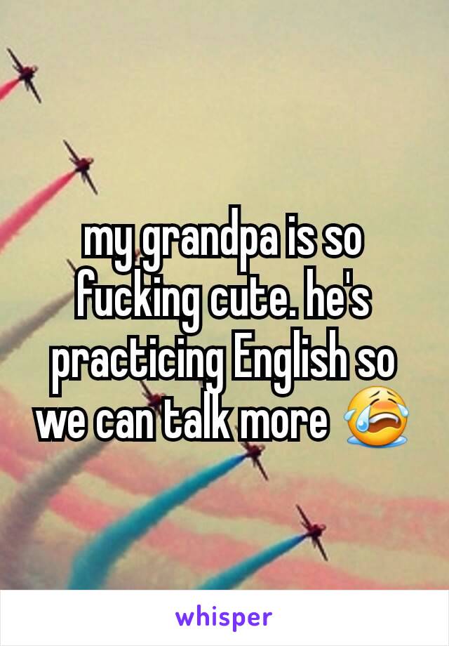 my grandpa is so fucking cute. he's practicing English so we can talk more 😭