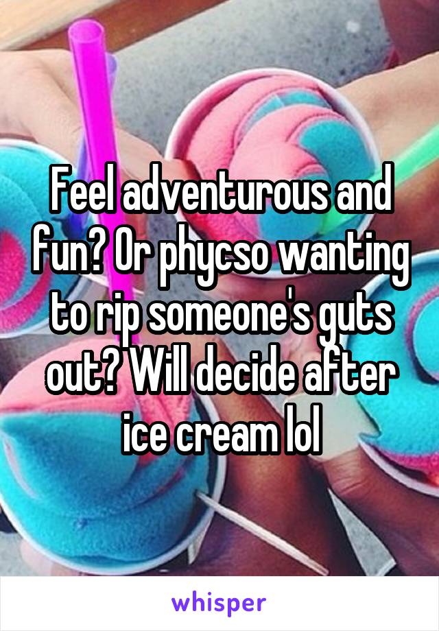 Feel adventurous and fun? Or phycso wanting to rip someone's guts out? Will decide after ice cream lol