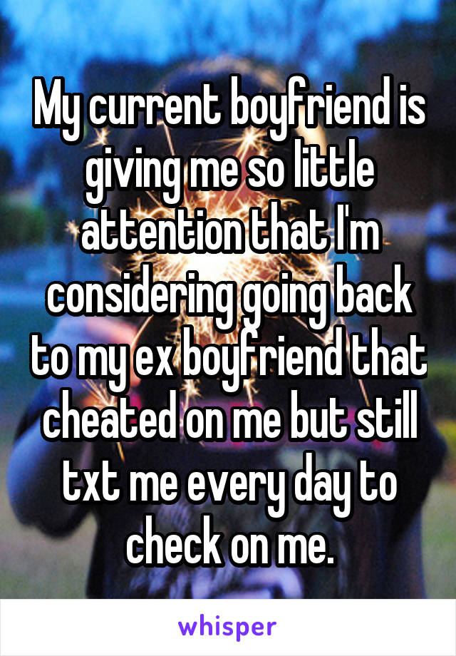 My current boyfriend is giving me so little attention that I'm considering going back to my ex boyfriend that cheated on me but still txt me every day to check on me.