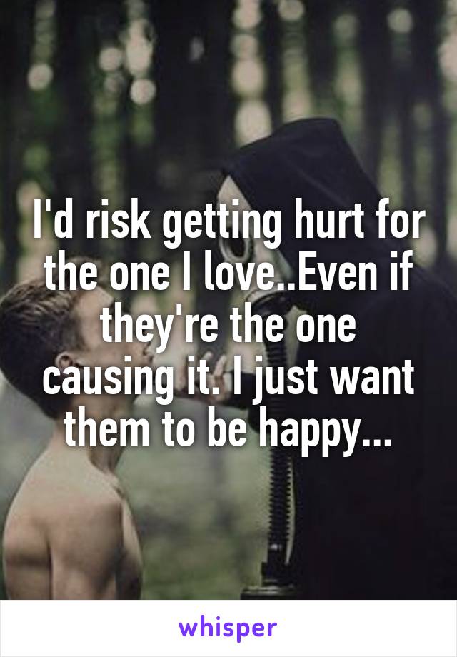 I'd risk getting hurt for the one I love..Even if they're the one causing it. I just want them to be happy...