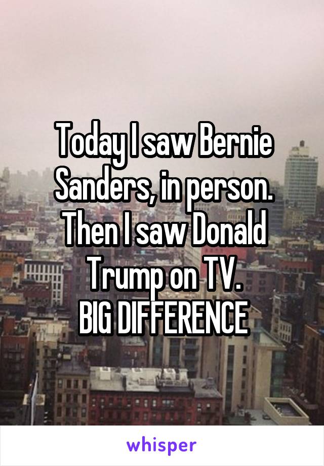 Today I saw Bernie Sanders, in person.
Then I saw Donald Trump on TV.
BIG DIFFERENCE