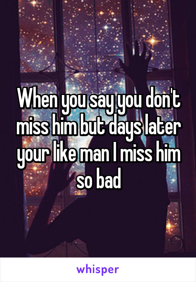 When you say you don't miss him but days later your like man I miss him so bad