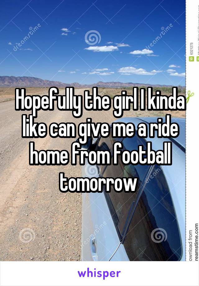 Hopefully the girl I kinda like can give me a ride home from football tomorrow 