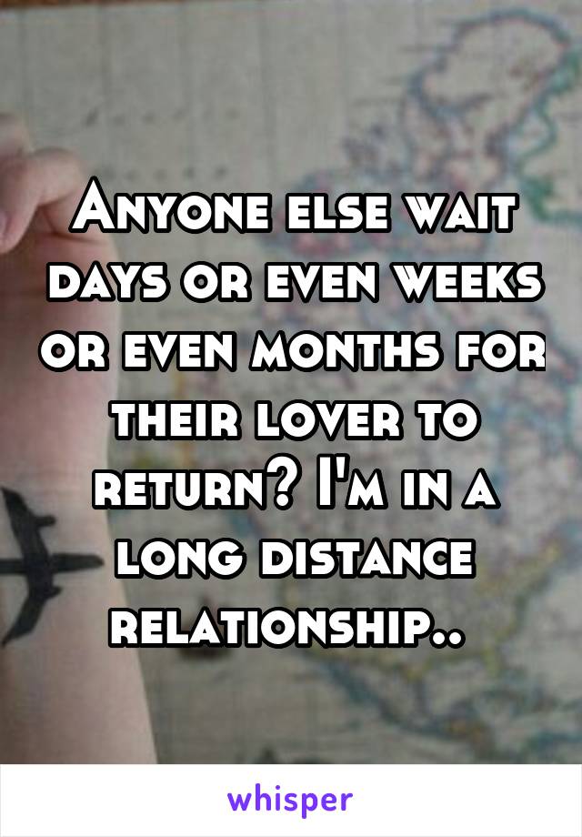 Anyone else wait days or even weeks or even months for their lover to return? I'm in a long distance relationship.. 