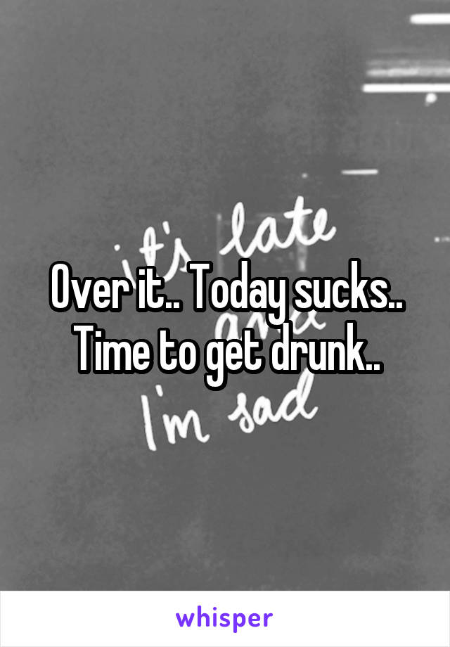 Over it.. Today sucks.. Time to get drunk..